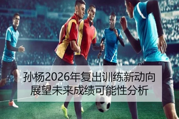 孙杨2026年复出训练新动向展望未来成绩可能性分析